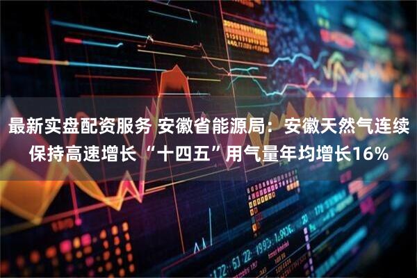 最新实盘配资服务 安徽省能源局：安徽天然气连续保持高速增长 “十四五”用气量年均增长16%