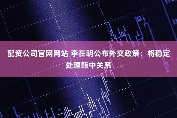 配资公司官网网站 李在明公布外交政策：将稳定处理韩中关系