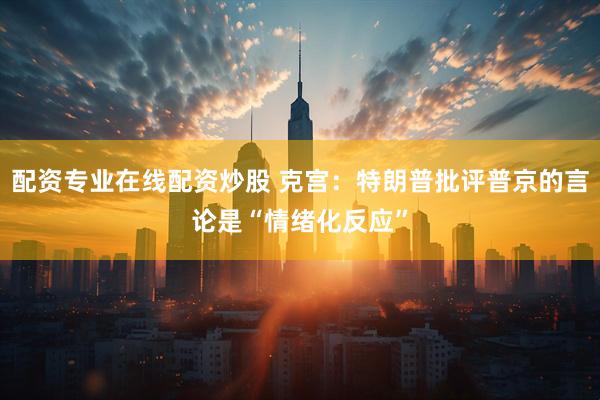 配资专业在线配资炒股 克宫：特朗普批评普京的言论是“情绪化反应”