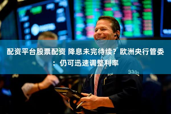 配资平台股票配资 降息未完待续？欧洲央行管委：仍可迅速调整利率