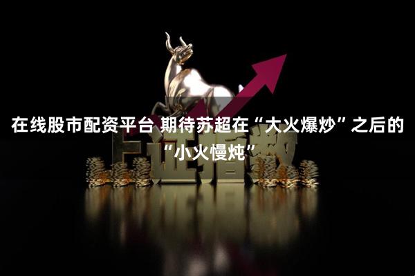 在线股市配资平台 期待苏超在“大火爆炒”之后的“小火慢炖”