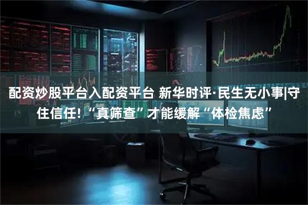 配资炒股平台入配资平台 新华时评·民生无小事|守住信任! “真筛查”才能缓解“体检焦虑”