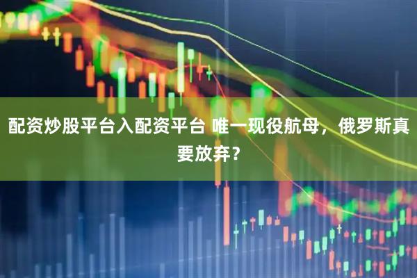 配资炒股平台入配资平台 唯一现役航母，俄罗斯真要放弃？