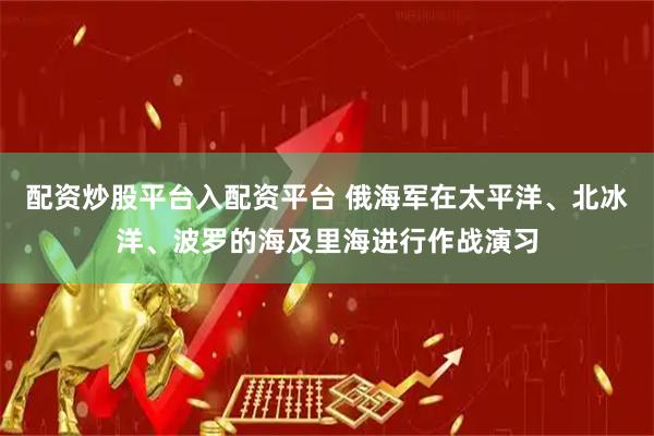 配资炒股平台入配资平台 俄海军在太平洋、北冰洋、波罗的海及里海进行作战演习