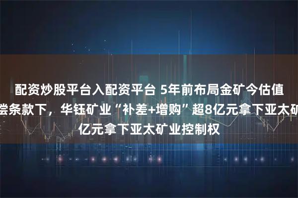 配资炒股平台入配资平台 5年前布局金矿今估值翻倍，补偿条款下，华钰矿业“补差+增购”超8亿元拿下亚太矿业控制权