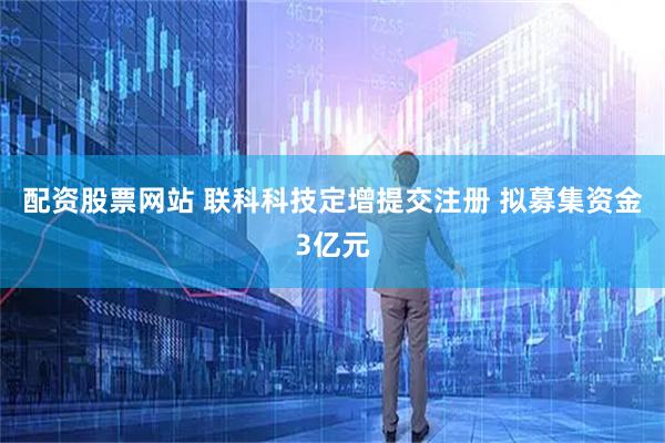 配资股票网站 联科科技定增提交注册 拟募集资金3亿元