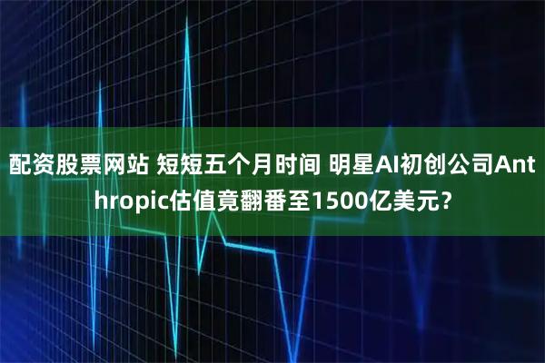 配资股票网站 短短五个月时间 明星AI初创公司Anthropic估值竟翻番至1500亿美元？