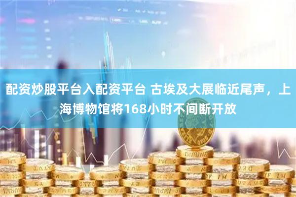 配资炒股平台入配资平台 古埃及大展临近尾声，上海博物馆将168小时不间断开放
