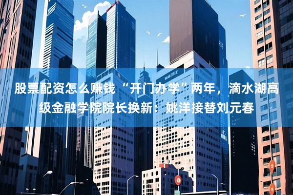 股票配资怎么赚钱 “开门办学”两年，滴水湖高级金融学院院长换新：姚洋接替刘元春