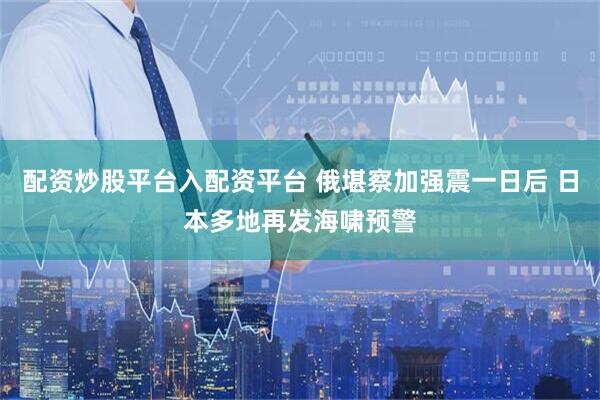 配资炒股平台入配资平台 俄堪察加强震一日后 日本多地再发海啸预警