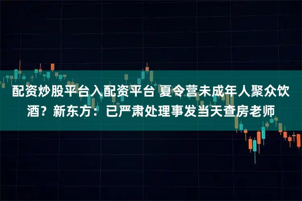 配资炒股平台入配资平台 夏令营未成年人聚众饮酒？新东方：已严肃处理事发当天查房老师