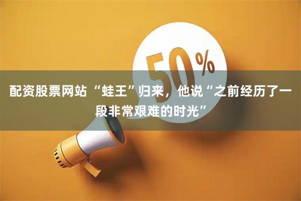 配资股票网站 “蛙王”归来，他说“之前经历了一段非常艰难的时光”