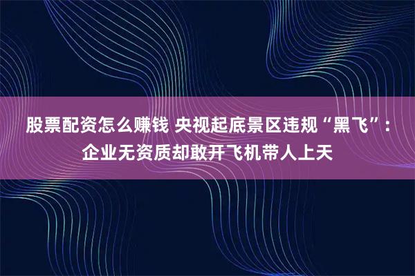 股票配资怎么赚钱 央视起底景区违规“黑飞”：企业无资质却敢开飞机带人上天