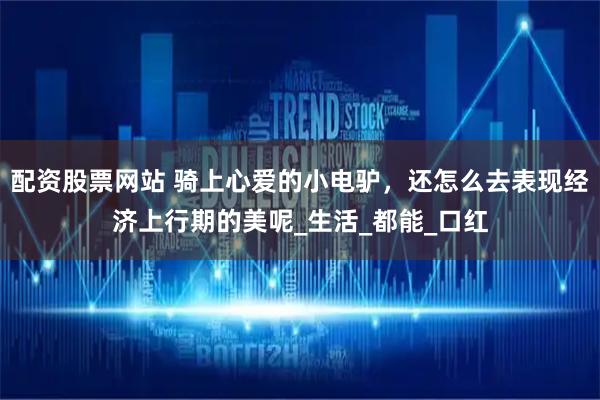 配资股票网站 骑上心爱的小电驴，还怎么去表现经济上行期的美呢_生活_都能_口红