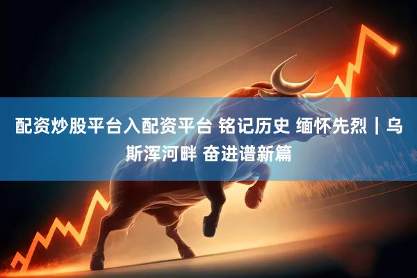 配资炒股平台入配资平台 铭记历史 缅怀先烈｜乌斯浑河畔 奋进谱新篇