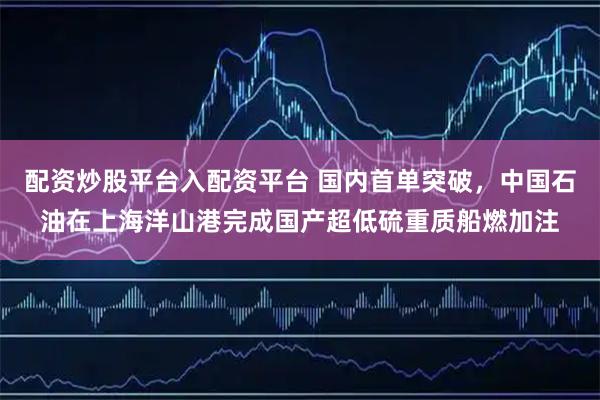 配资炒股平台入配资平台 国内首单突破，中国石油在上海洋山港完成国产超低硫重质船燃加注