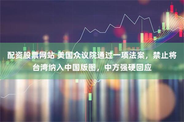 配资股票网站 美国众议院通过一项法案，禁止将台湾纳入中国版图，中方强硬回应