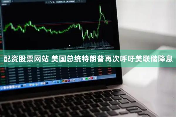配资股票网站 美国总统特朗普再次呼吁美联储降息