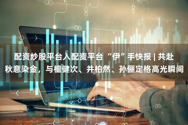 配资炒股平台入配资平台 “伊”手快报 | 共赴秋意染金，与檀健次、井柏然、孙俪定格高光瞬间
