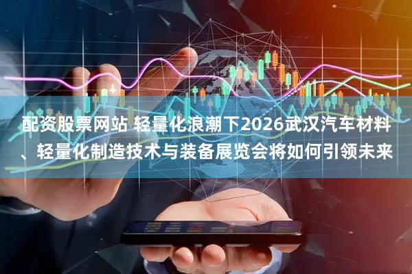 配资股票网站 轻量化浪潮下2026武汉汽车材料、轻量化制造技术与装备展览会将如何引领未来