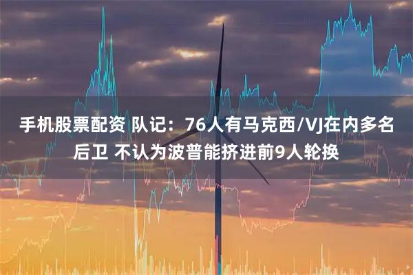 手机股票配资 队记：76人有马克西/VJ在内多名后卫 不认为波普能挤进前9人轮换
