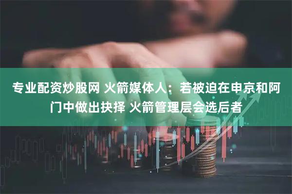 专业配资炒股网 火箭媒体人：若被迫在申京和阿门中做出抉择 火箭管理层会选后者