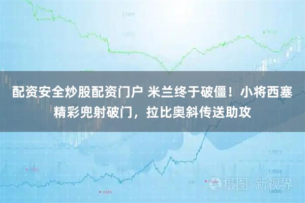 配资安全炒股配资门户 米兰终于破僵！小将西塞精彩兜射破门，拉比奥斜传送助攻