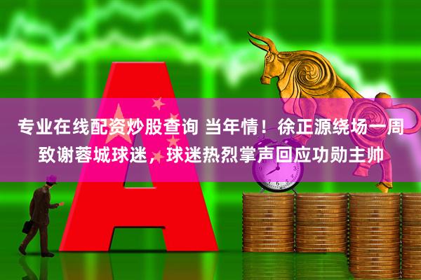 专业在线配资炒股查询 当年情！徐正源绕场一周致谢蓉城球迷，球迷热烈掌声回应功勋主帅