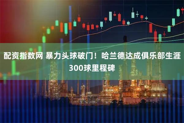 配资指数网 暴力头球破门！哈兰德达成俱乐部生涯300球里程碑