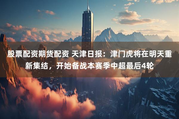 股票配资期货配资 天津日报：津门虎将在明天重新集结，开始备战本赛季中超最后4轮