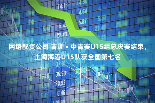网络配资公司 青训 • 中青赛U15组总决赛结束，上海海港U15队获全国第七名