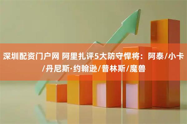 深圳配资门户网 阿里扎评5大防守悍将：阿泰/小卡/丹尼斯·约翰逊/普林斯/魔兽