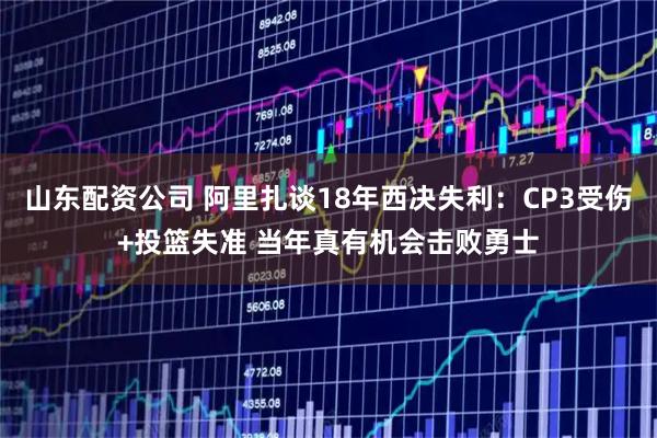 山东配资公司 阿里扎谈18年西决失利：CP3受伤+投篮失准 当年真有机会击败勇士