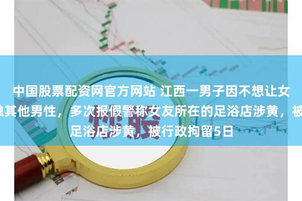 中国股票配资网官方网站 江西一男子因不想让女友上班时接触其他男性，多次报假警称女友所在的足浴店涉黄，被行政拘留5日
